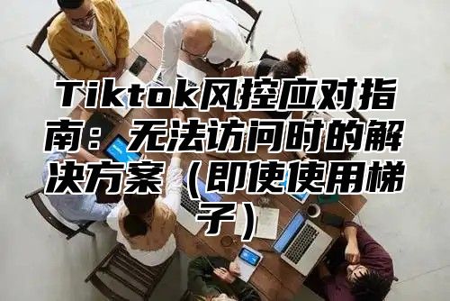 Tiktok风控应对指南：无法访问时的解决方案即使使用梯子