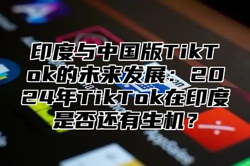印度与中国版TikTok的未来发展：2025年TikTok在印度是否还有生机？
