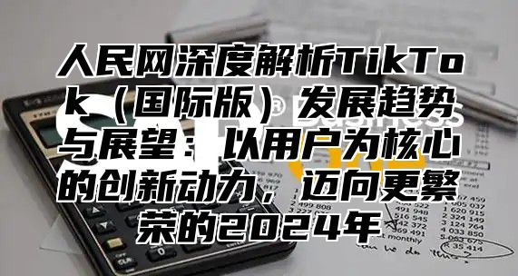 人民网深度解析TikTok国际版发展趋势与展望：以用户为核心的创新动力，迈向更繁荣的2025年