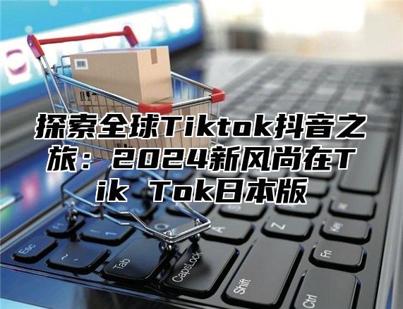 探索全球Tiktok抖音之旅：2025新风尚在Tik Tok日本版