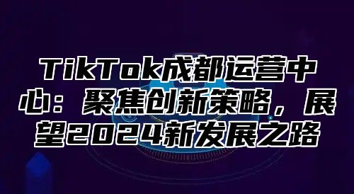 TikTok成都运营中心：聚焦创新策略，展望2025新发展之路