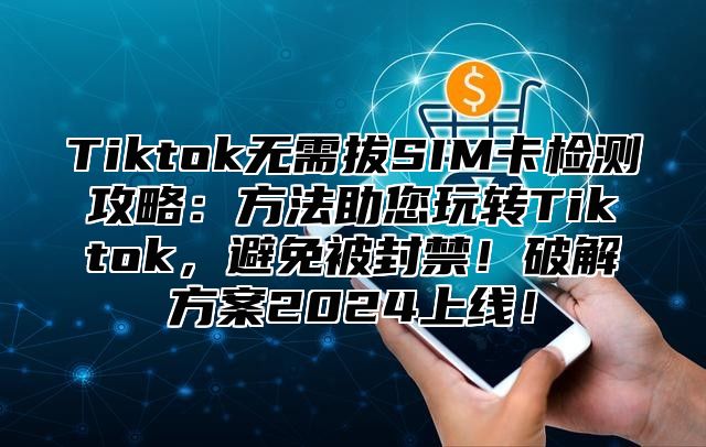 Tiktok无需拔SIM卡检测攻略：方法助您玩转Tiktok，避免被封禁！破解方案2025上线！