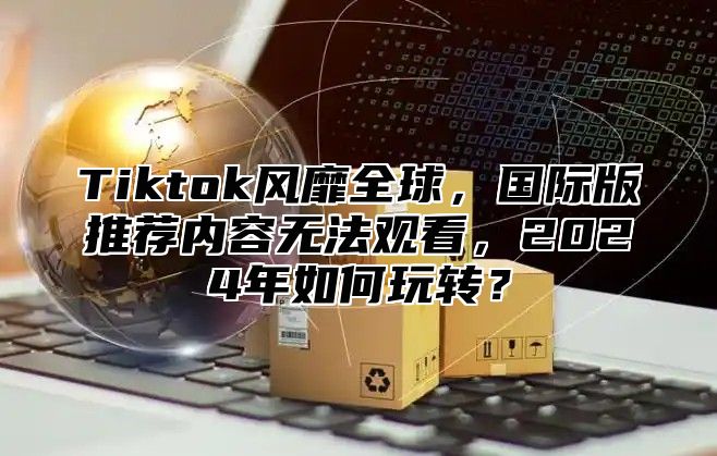 Tiktok风靡全球，国际版推荐内容无法观看，2025年如何玩转？