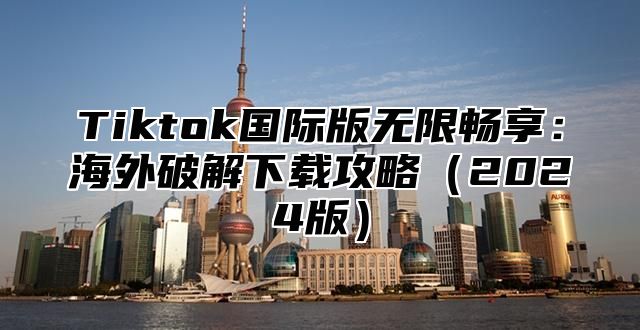 Tiktok国际版无限畅享：海外破解下载攻略2025版