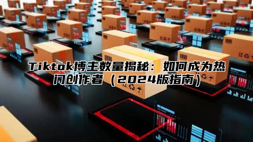 Tiktok博主数量揭秘：如何成为热门创作者2025版指南
