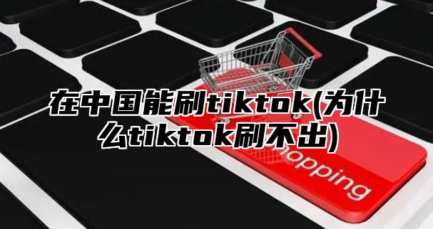 在中国能刷tiktok(为什么tiktok刷不出)