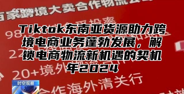 Tiktok东南亚货源助力跨境电商业务蓬勃发展，解锁电商物流新机遇的契机年2025