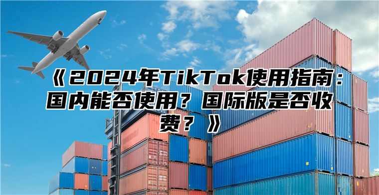 2025年TikTok使用指南：国内能否使用？国际版是否收费？