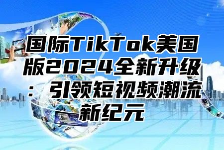 国际TikTok美国版2025全新升级：引领短视频潮流新纪元