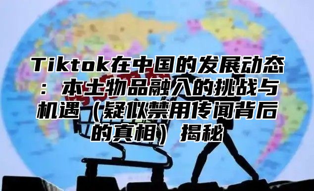 Tiktok在中国的发展动态：本土物品融入的挑战与机遇疑似禁用传闻背后的真相揭秘