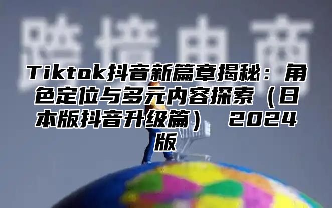 Tiktok抖音新篇章揭秘：角色定位与多元内容探索日本版抖音升级篇 2025版