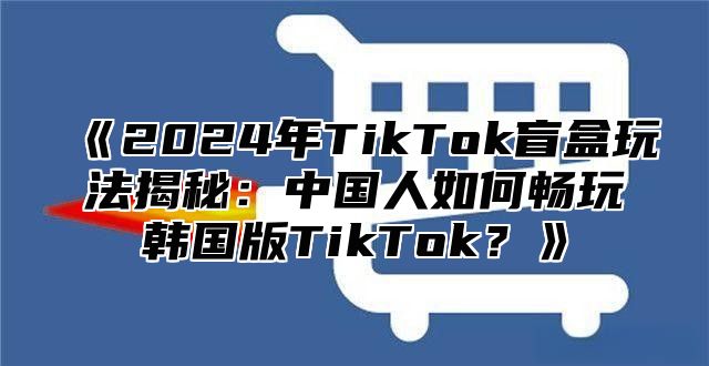 2025年TikTok盲盒玩法揭秘：中国人如何畅玩韩国版TikTok？