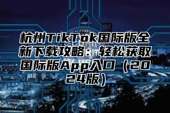 杭州TikTok国际版全新下载攻略：轻松获取国际版App入口2025版