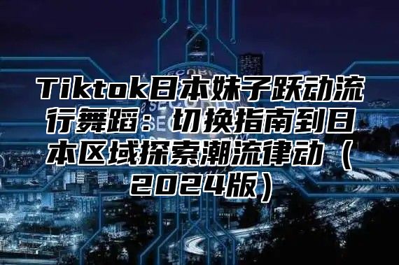 Tiktok日本妹子跃动流行舞蹈：切换指南到日本区域探索潮流律动2025版
