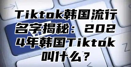 Tiktok韩国流行名字揭秘：2025年韩国Tiktok叫什么？