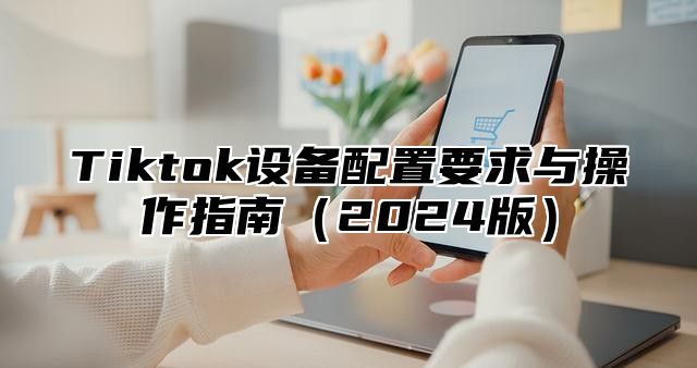 Tiktok设备配置要求与操作指南2025版