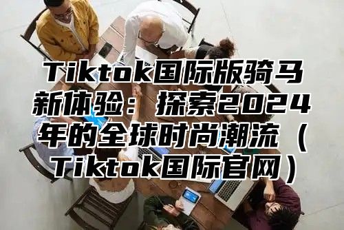 Tiktok国际版骑马新体验：探索2025年的全球时尚潮流Tiktok国际官网