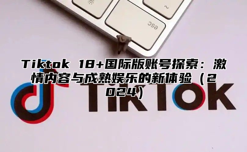 Tiktok 18+国际版账号探索：激情内容与成熟娱乐的新体验2025