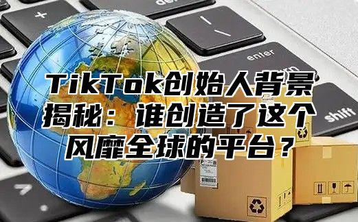 TikTok创始人背景揭秘：谁创造了这个风靡全球的平台？