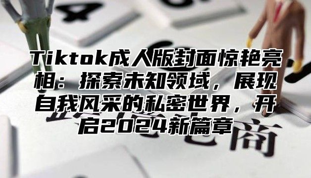 Tiktok成人版封面惊艳亮相：探索未知领域，展现自我风采的私密世界，开启2025新篇章