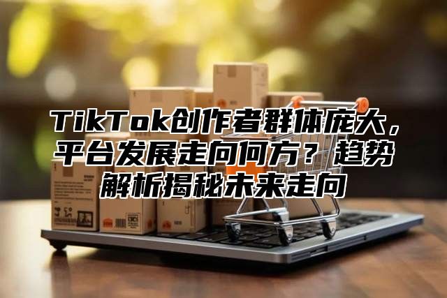 TikTok创作者群体庞大，平台发展走向何方？趋势解析揭秘未来走向