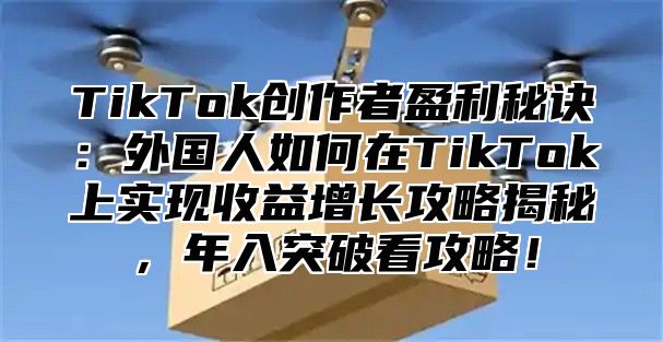 TikTok创作者盈利秘诀：外国人如何在TikTok上实现收益增长攻略揭秘，年入突破看攻略！