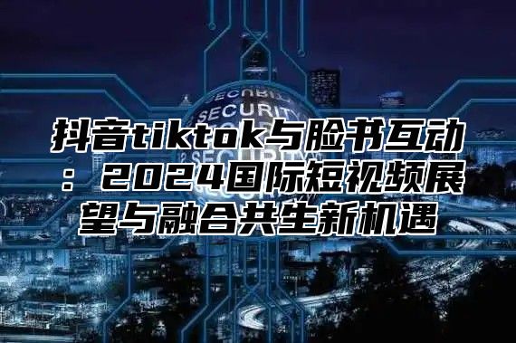 抖音tiktok与脸书互动：2025国际短视频展望与融合共生新机遇