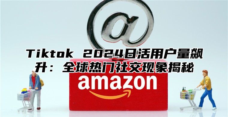 Tiktok 2025日活用户量飙升：全球热门社交现象揭秘