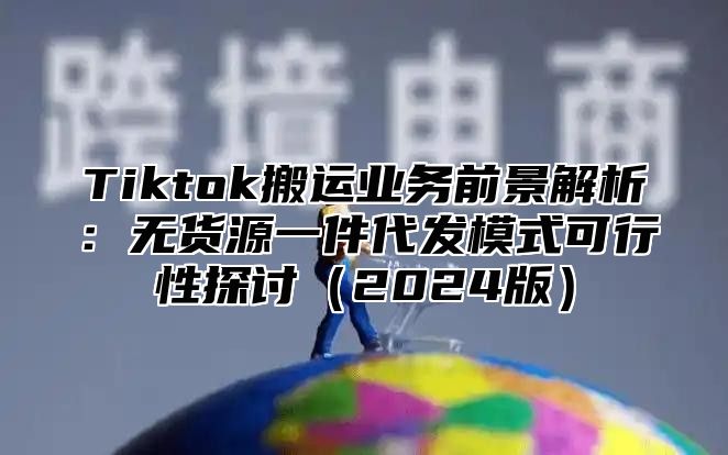 Tiktok搬运业务前景解析：无货源一件代发模式可行性探讨2025版