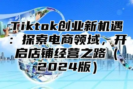 Tiktok创业新机遇：探索电商领域，开启店铺经营之路2025版