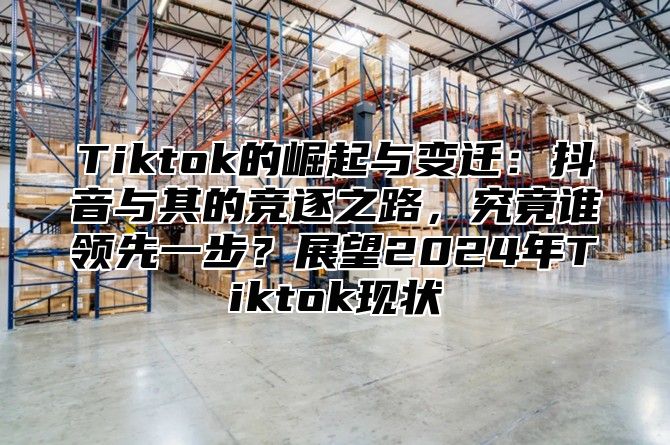 Tiktok的崛起与变迁：抖音与其的竞逐之路，究竟谁领先一步？展望2025年Tiktok现状