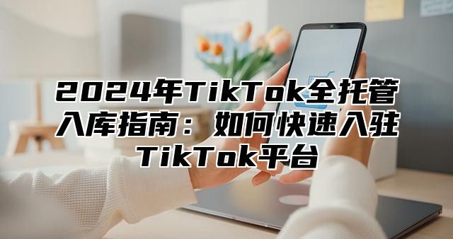 2025年TikTok全托管入库指南：如何快速入驻TikTok平台
