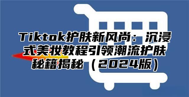 Tiktok护肤新风尚：沉浸式美妆教程引领潮流护肤秘籍揭秘2025版