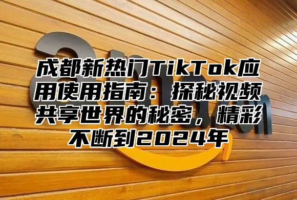 成都新热门TikTok应用使用指南：探秘视频共享世界的秘密，精彩不断到2025年