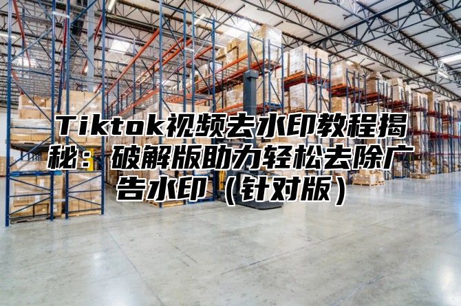 Tiktok视频去水印教程揭秘：破解版助力轻松去除广告水印针对版