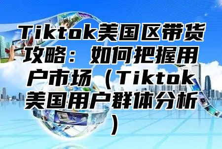 Tiktok美国区带货攻略：如何把握用户市场Tiktok美国用户群体分析