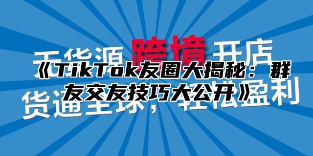 TikTok友圈大揭秘：群友交友技巧大公开