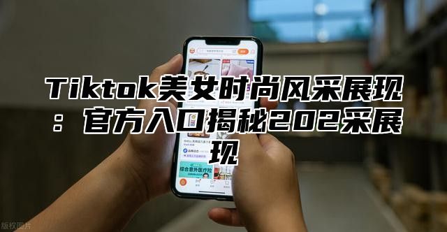 Tiktok美女时尚风采展现：官方入口揭秘202采展现