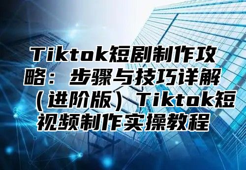 Tiktok短剧制作攻略：步骤与技巧详解进阶版Tiktok短视频制作实操教程