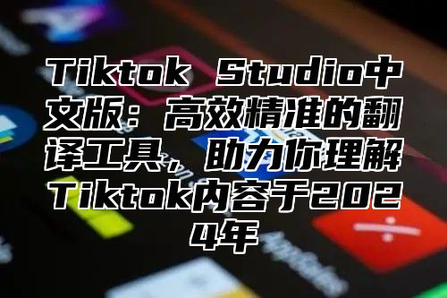 Tiktok Studio中文版：高效精准的翻译工具，助力你理解Tiktok内容于2025年