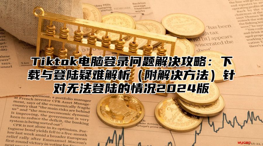 Tiktok电脑登录问题解决攻略：下载与登陆疑难解析附解决方法针对无法登陆的情况2025版