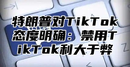 特朗普对TikTok态度明确：禁用TikTok利大于弊