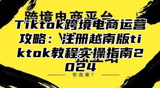 Tiktok跨境电商运营攻略：注册越南版tiktok教程实操指南2025