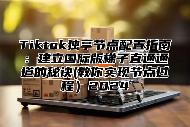 Tiktok独享节点配置指南：建立国际版梯子直通通道的秘诀(教你实现节点过程2025