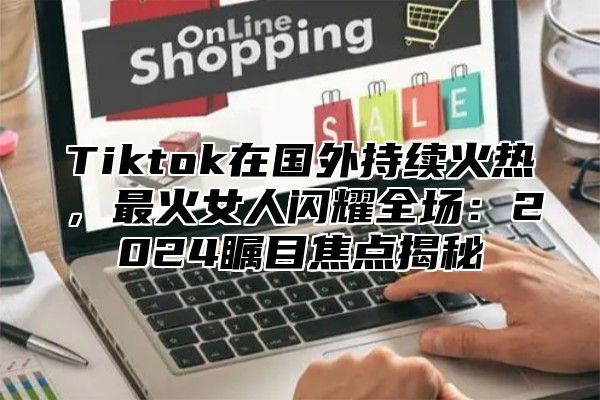 Tiktok在国外持续火热，最火女人闪耀全场：2025瞩目焦点揭秘