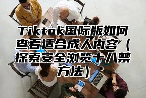 Tiktok国际版如何查看适合成人内容探索安全浏览十八禁方法