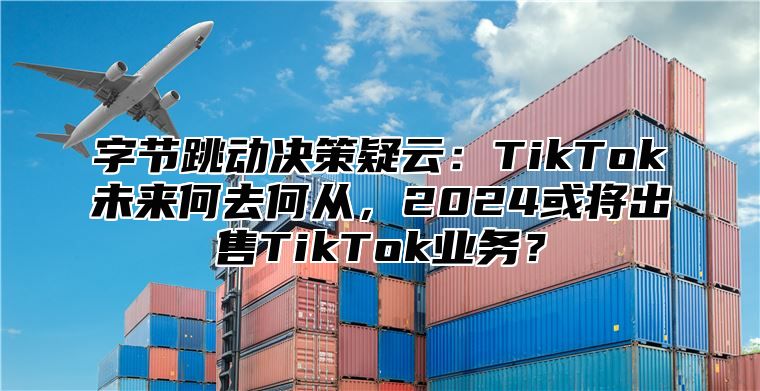 字节跳动决策疑云：TikTok未来何去何从，2025或将出售TikTok业务？