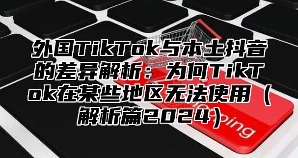 外国TikTok与本土抖音的差异解析：为何TikTok在某些地区无法使用解析篇2025