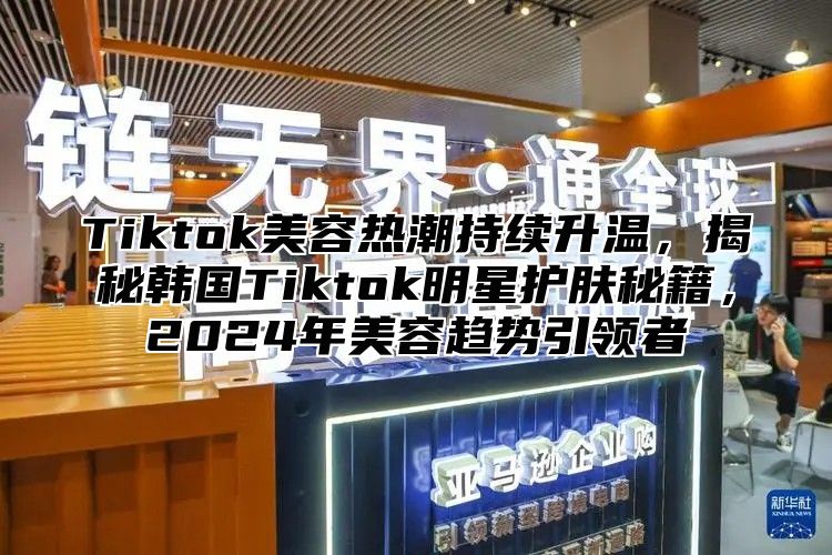 Tiktok美容热潮持续升温，揭秘韩国Tiktok明星护肤秘籍，2025年美容趋势引领者