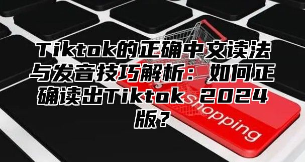 Tiktok的正确中文读法与发音技巧解析：如何正确读出Tiktok 2025版？